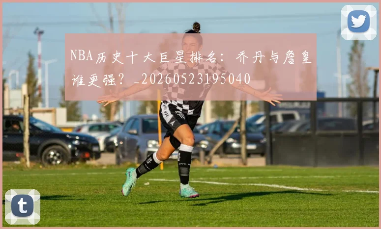 NBA历史十大巨星排名:乔丹与詹皇谁更强?_20260523195040