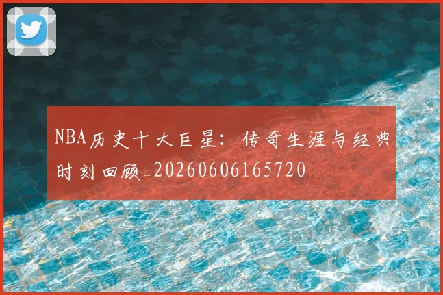 NBA历史十大巨星:传奇生涯与经典时刻回顾_20260606165720