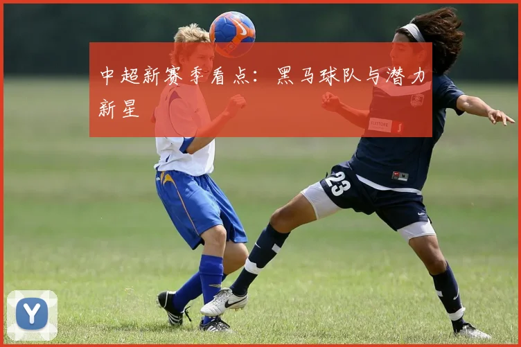中超新赛季看点:黑马球队与潜力新星
