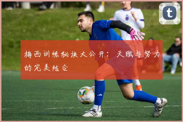 梅西训练秘诀大公开：天赋与努力的完美结合